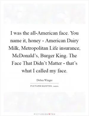 I was the all-American face. You name it, honey - American Dairy Milk, Metropolitan Life insurance, McDonald’s, Burger King. The Face That Didn’t Matter - that’s what I called my face Picture Quote #1