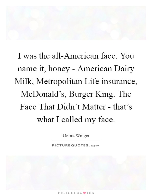 I was the all-American face. You name it, honey - American Dairy Milk, Metropolitan Life insurance, McDonald's, Burger King. The Face That Didn't Matter - that's what I called my face. Picture Quote #1