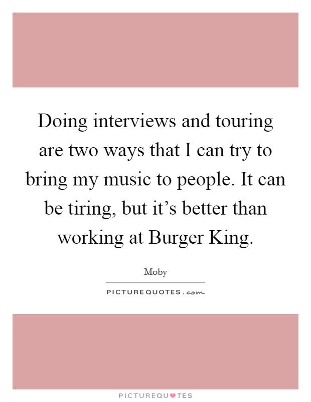 Doing interviews and touring are two ways that I can try to bring my music to people. It can be tiring, but it's better than working at Burger King. Picture Quote #1