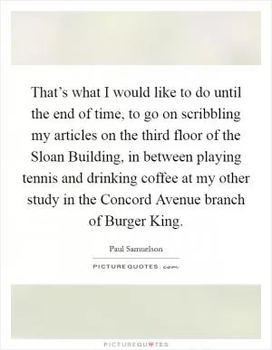 That’s what I would like to do until the end of time, to go on scribbling my articles on the third floor of the Sloan Building, in between playing tennis and drinking coffee at my other study in the Concord Avenue branch of Burger King Picture Quote #1