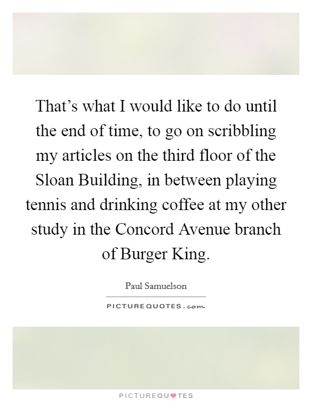 That's what I would like to do until the end of time, to go on scribbling my articles on the third floor of the Sloan Building, in between playing tennis and drinking coffee at my other study in the Concord Avenue branch of Burger King. Picture Quote #1