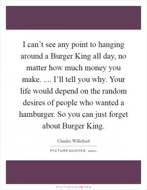 I can’t see any point to hanging around a Burger King all day, no matter how much money you make. .... I’ll tell you why. Your life would depend on the random desires of people who wanted a hamburger. So you can just forget about Burger King Picture Quote #1