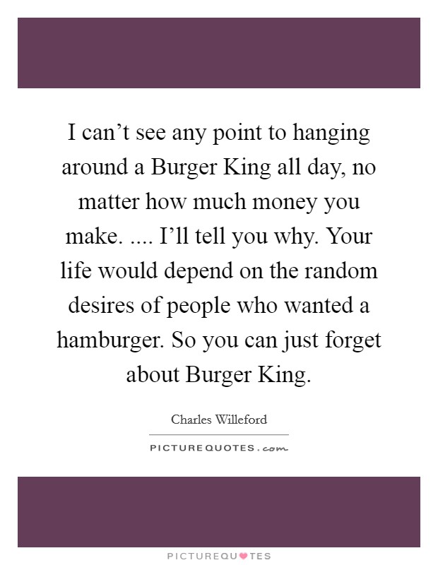 I can't see any point to hanging around a Burger King all day, no matter how much money you make. .... I'll tell you why. Your life would depend on the random desires of people who wanted a hamburger. So you can just forget about Burger King. Picture Quote #1