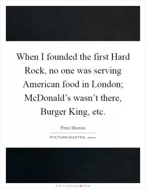 When I founded the first Hard Rock, no one was serving American food in London; McDonald’s wasn’t there, Burger King, etc Picture Quote #1