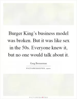 Burger King’s business model was broken. But it was like sex in the  50s. Everyone knew it, but no one would talk about it Picture Quote #1