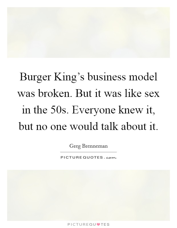 Burger King's business model was broken. But it was like sex in the  50s. Everyone knew it, but no one would talk about it. Picture Quote #1