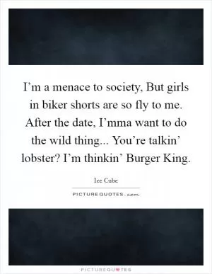 I’m a menace to society, But girls in biker shorts are so fly to me. After the date, I’mma want to do the wild thing... You’re talkin’ lobster? I’m thinkin’ Burger King Picture Quote #1