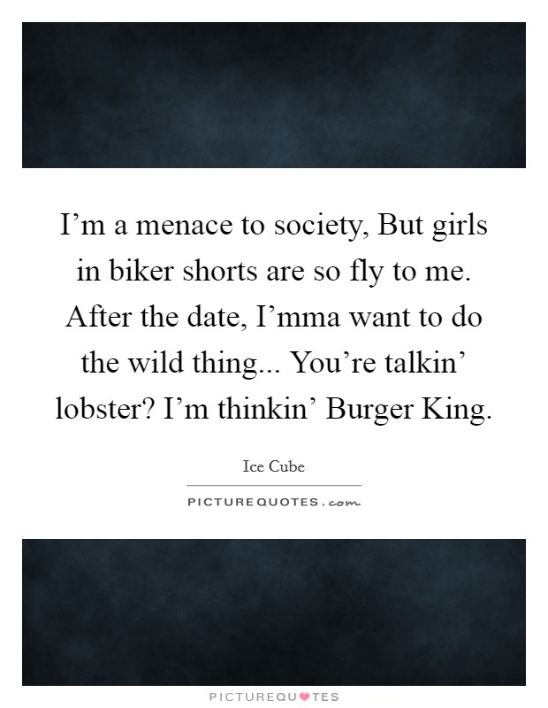 I'm a menace to society, But girls in biker shorts are so fly to me. After the date, I'mma want to do the wild thing... You're talkin' lobster? I'm thinkin' Burger King. Picture Quote #1