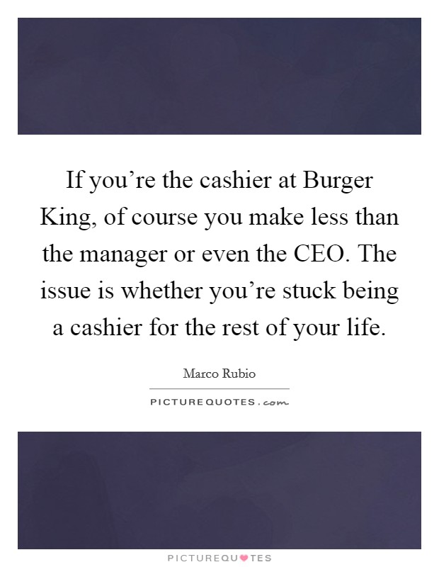 If you're the cashier at Burger King, of course you make less than the manager or even the CEO. The issue is whether you're stuck being a cashier for the rest of your life. Picture Quote #1