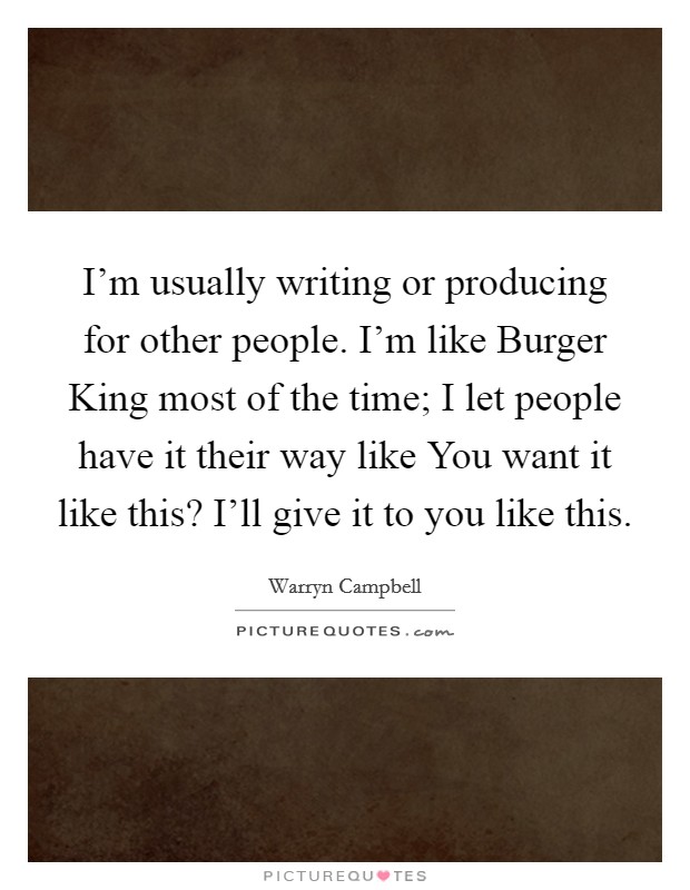 I'm usually writing or producing for other people. I'm like Burger King most of the time; I let people have it their way like You want it like this? I'll give it to you like this. Picture Quote #1