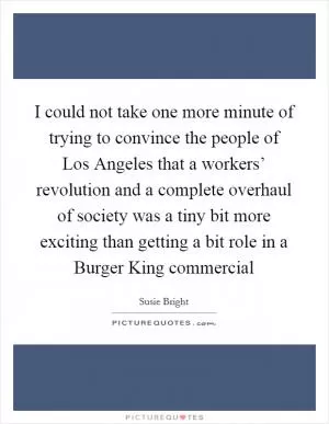I could not take one more minute of trying to convince the people of Los Angeles that a workers’ revolution and a complete overhaul of society was a tiny bit more exciting than getting a bit role in a Burger King commercial Picture Quote #1