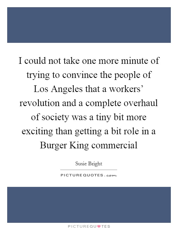 I could not take one more minute of trying to convince the people of Los Angeles that a workers' revolution and a complete overhaul of society was a tiny bit more exciting than getting a bit role in a Burger King commercial Picture Quote #1