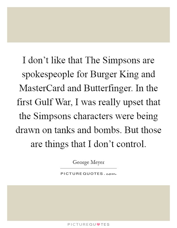 I don't like that The Simpsons are spokespeople for Burger King and MasterCard and Butterfinger. In the first Gulf War, I was really upset that the Simpsons characters were being drawn on tanks and bombs. But those are things that I don't control. Picture Quote #1