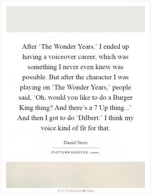 After ‘The Wonder Years,’ I ended up having a voiceover career, which was something I never even knew was possible. But after the character I was playing on ‘The Wonder Years,’ people said, ‘Oh, would you like to do a Burger King thing? And there’s a 7 Up thing...’ And then I got to do ‘Dilbert.’ I think my voice kind of fit for that Picture Quote #1