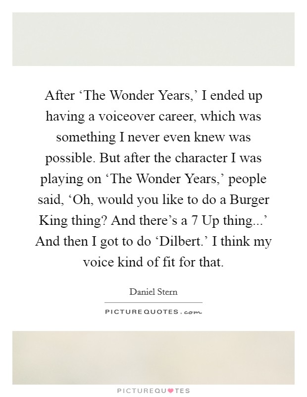 After ‘The Wonder Years,' I ended up having a voiceover career, which was something I never even knew was possible. But after the character I was playing on ‘The Wonder Years,' people said, ‘Oh, would you like to do a Burger King thing? And there's a 7 Up thing...' And then I got to do ‘Dilbert.' I think my voice kind of fit for that. Picture Quote #1