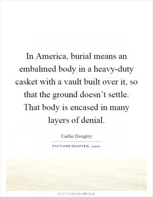 In America, burial means an embalmed body in a heavy-duty casket with a vault built over it, so that the ground doesn’t settle. That body is encased in many layers of denial Picture Quote #1