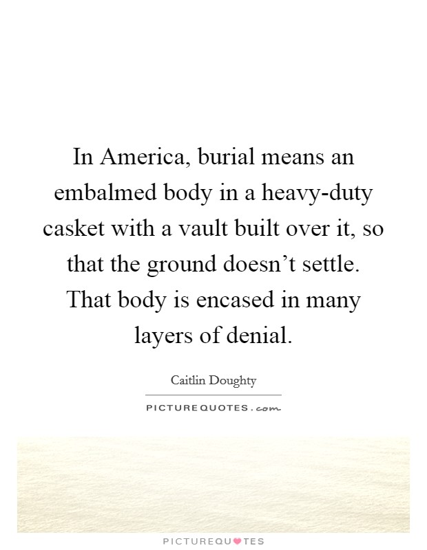 In America, burial means an embalmed body in a heavy-duty casket with a vault built over it, so that the ground doesn't settle. That body is encased in many layers of denial. Picture Quote #1