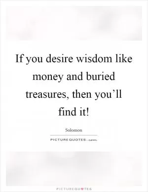 If you desire wisdom like money and buried treasures, then you’ll find it! Picture Quote #1