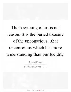 The beginning of art is not reason. It is the buried treasure of the unconscious...that unconscious which has more understanding than our lucidity Picture Quote #1