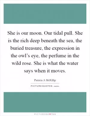 She is our moon. Our tidal pull. She is the rich deep beneath the sea, the buried treasure, the expression in the owl’s eye, the perfume in the wild rose. She is what the water says when it moves Picture Quote #1