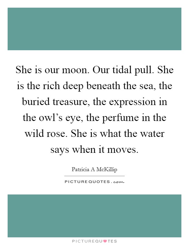 She is our moon. Our tidal pull. She is the rich deep beneath the sea, the buried treasure, the expression in the owl's eye, the perfume in the wild rose. She is what the water says when it moves. Picture Quote #1