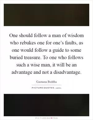 One should follow a man of wisdom who rebukes one for one’s faults, as one would follow a guide to some buried treasure. To one who follows such a wise man, it will be an advantage and not a disadvantage Picture Quote #1