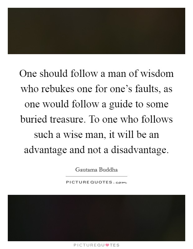 One should follow a man of wisdom who rebukes one for one's faults, as one would follow a guide to some buried treasure. To one who follows such a wise man, it will be an advantage and not a disadvantage. Picture Quote #1
