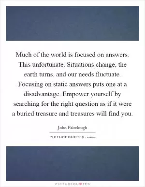 Much of the world is focused on answers. This unfortunate. Situations change, the earth turns, and our needs fluctuate. Focusing on static answers puts one at a disadvantage. Empower yourself by searching for the right question as if it were a buried treasure and treasures will find you Picture Quote #1