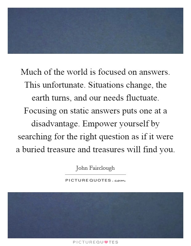 Much of the world is focused on answers. This unfortunate. Situations change, the earth turns, and our needs fluctuate. Focusing on static answers puts one at a disadvantage. Empower yourself by searching for the right question as if it were a buried treasure and treasures will find you. Picture Quote #1