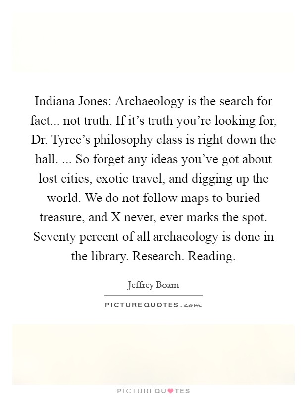 Indiana Jones: Archaeology is the search for fact... not truth. If it's truth you're looking for, Dr. Tyree's philosophy class is right down the hall. ... So forget any ideas you've got about lost cities, exotic travel, and digging up the world. We do not follow maps to buried treasure, and X never, ever marks the spot. Seventy percent of all archaeology is done in the library. Research. Reading. Picture Quote #1