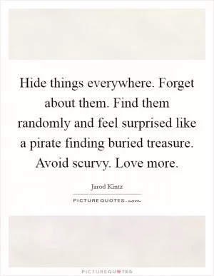 Hide things everywhere. Forget about them. Find them randomly and feel surprised like a pirate finding buried treasure. Avoid scurvy. Love more Picture Quote #1