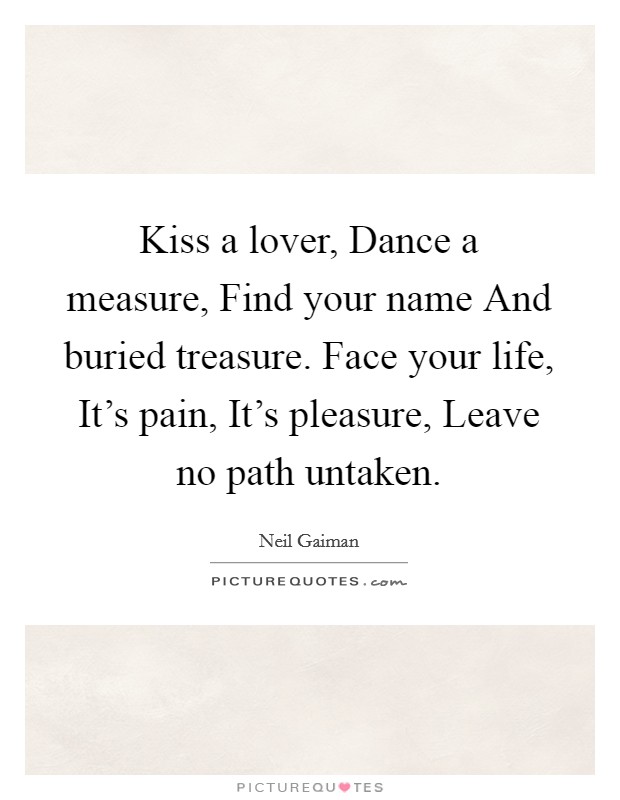 Kiss a lover, Dance a measure, Find your name And buried treasure. Face your life, It's pain, It's pleasure, Leave no path untaken. Picture Quote #1