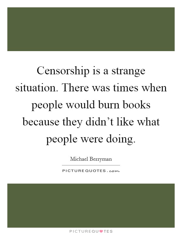 Censorship is a strange situation. There was times when people would burn books because they didn't like what people were doing. Picture Quote #1