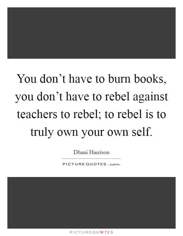 You don't have to burn books, you don't have to rebel against teachers to rebel; to rebel is to truly own your own self. Picture Quote #1