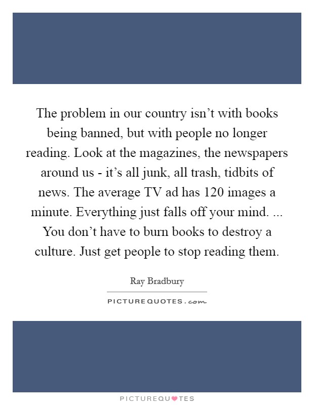 The problem in our country isn’t with books being banned, but with people no longer reading. Look at the magazines, the newspapers around us - it’s all junk, all trash, tidbits of news. The average TV ad has 120 images a minute. Everything just falls off your mind. ... You don’t have to burn books to destroy a culture. Just get people to stop reading them Picture Quote #1