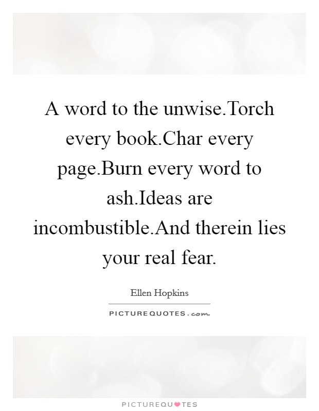A word to the unwise.Torch every book.Char every page.Burn every word to ash.Ideas are incombustible.And therein lies your real fear. Picture Quote #1