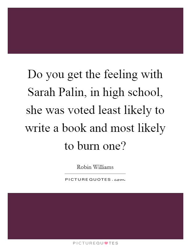 Do you get the feeling with Sarah Palin, in high school, she was voted least likely to write a book and most likely to burn one? Picture Quote #1