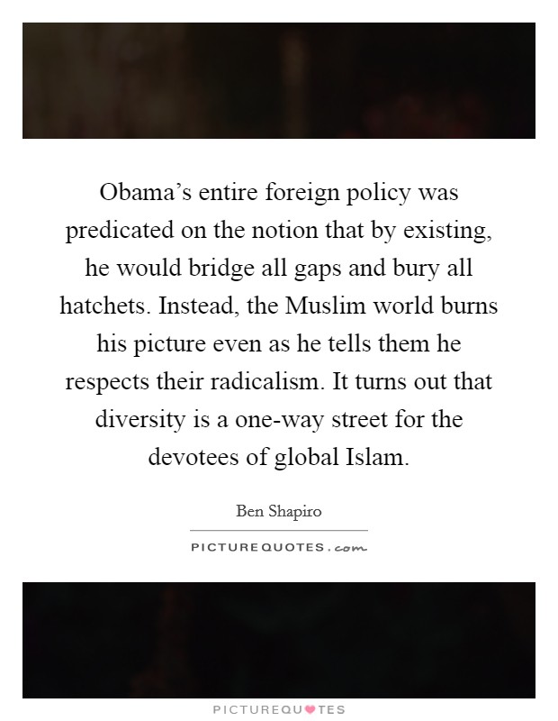 Obama's entire foreign policy was predicated on the notion that by existing, he would bridge all gaps and bury all hatchets. Instead, the Muslim world burns his picture even as he tells them he respects their radicalism. It turns out that diversity is a one-way street for the devotees of global Islam. Picture Quote #1