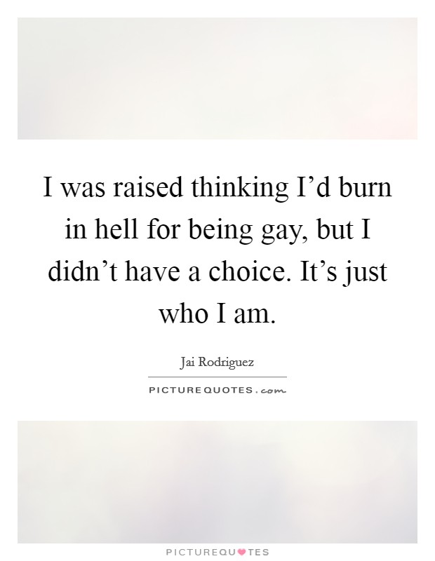 I was raised thinking I'd burn in hell for being gay, but I didn't have a choice. It's just who I am. Picture Quote #1