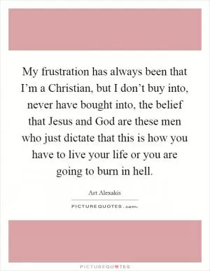 My frustration has always been that I’m a Christian, but I don’t buy into, never have bought into, the belief that Jesus and God are these men who just dictate that this is how you have to live your life or you are going to burn in hell Picture Quote #1