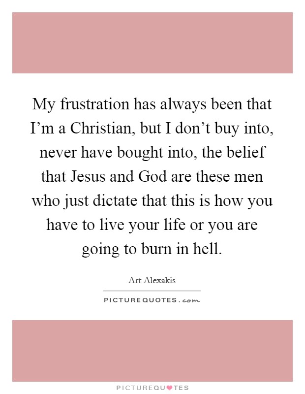 My frustration has always been that I'm a Christian, but I don't buy into, never have bought into, the belief that Jesus and God are these men who just dictate that this is how you have to live your life or you are going to burn in hell. Picture Quote #1