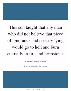 This son taught that any man who did not believe that piece of ignorance and priestly lying would go to hell and burn eternally in fire and brimstone Picture Quote #1
