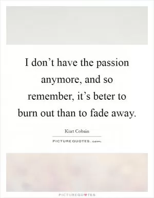 I don’t have the passion anymore, and so remember, it’s beter to burn out than to fade away Picture Quote #1