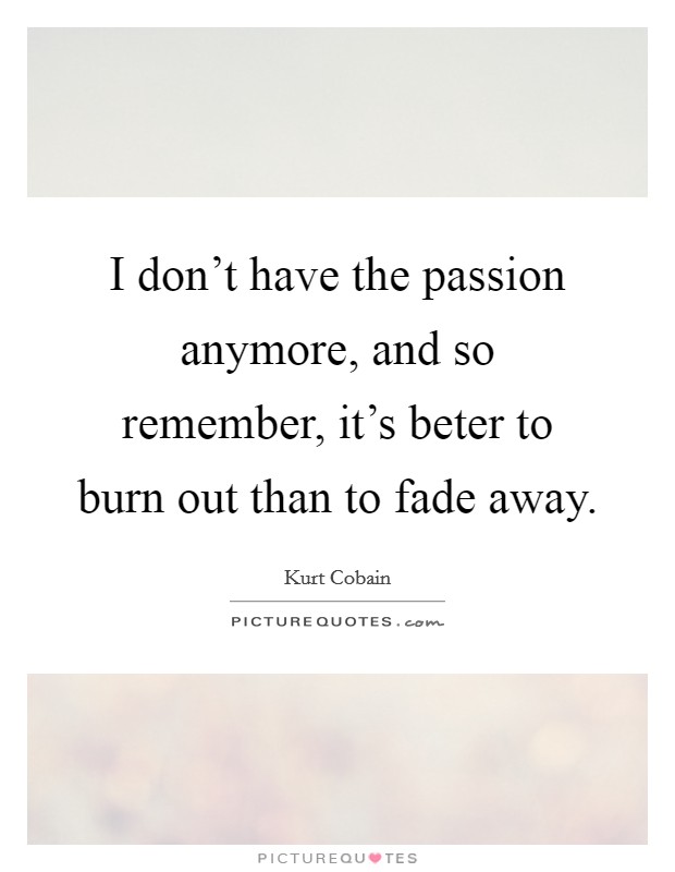 I don't have the passion anymore, and so remember, it's beter to burn out than to fade away. Picture Quote #1