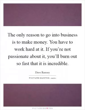 The only reason to go into business is to make money. You have to work hard at it. If you’re not passionate about it, you’ll burn out so fast that it is incredible Picture Quote #1