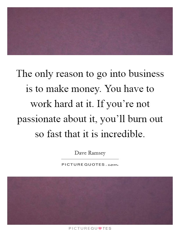 The only reason to go into business is to make money. You have to work hard at it. If you're not passionate about it, you'll burn out so fast that it is incredible. Picture Quote #1