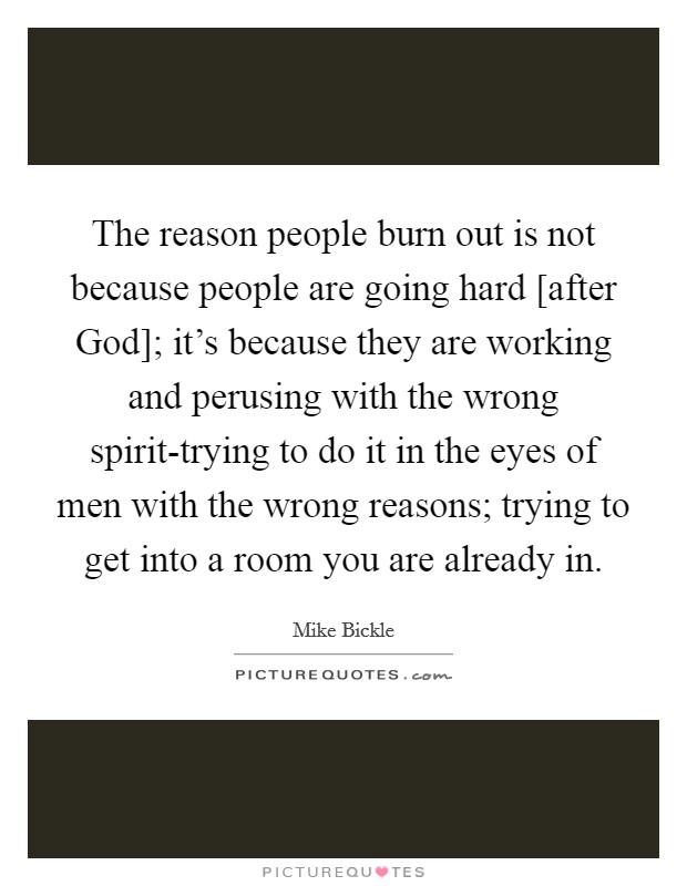 The reason people burn out is not because people are going hard [after God]; it's because they are working and perusing with the wrong spirit-trying to do it in the eyes of men with the wrong reasons; trying to get into a room you are already in. Picture Quote #1