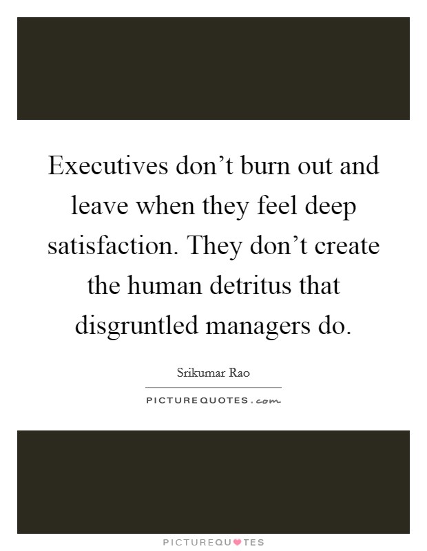 Executives don't burn out and leave when they feel deep satisfaction. They don't create the human detritus that disgruntled managers do. Picture Quote #1