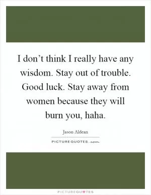I don’t think I really have any wisdom. Stay out of trouble. Good luck. Stay away from women because they will burn you, haha Picture Quote #1