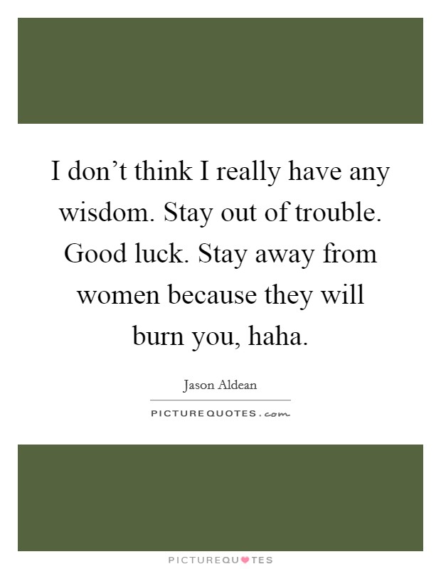 I don't think I really have any wisdom. Stay out of trouble. Good luck. Stay away from women because they will burn you, haha. Picture Quote #1